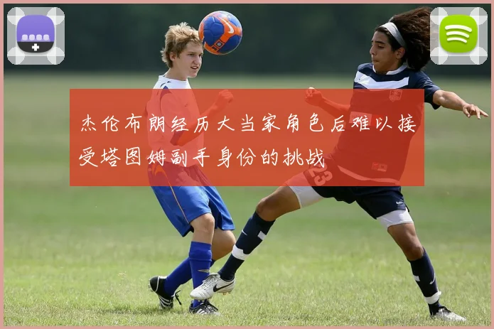 杰伦布朗经历大当家角色后难以接受塔图姆副手身份的挑战