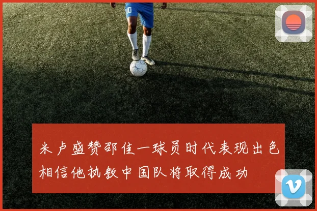 米卢盛赞邵佳一球员时代表现出色相信他执教中国队将取得成功