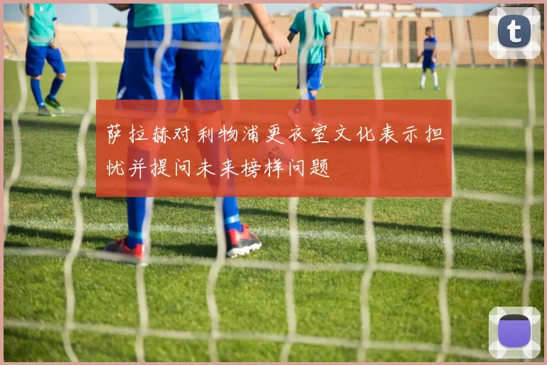 萨拉赫对利物浦更衣室文化表示担忧并提问未来榜样问题