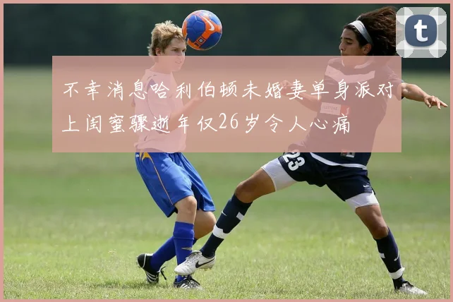 不幸消息哈利伯顿未婚妻单身派对上闺蜜骤逝年仅26岁令人心痛