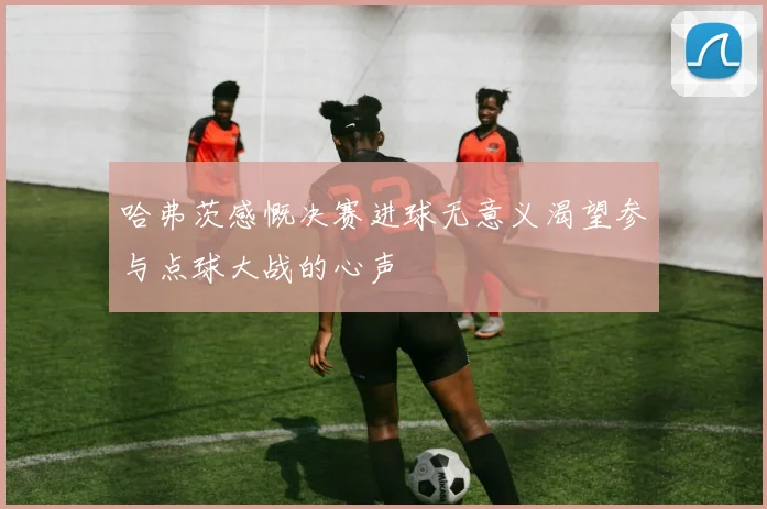 哈弗茨感慨决赛进球无意义渴望参与点球大战的心声