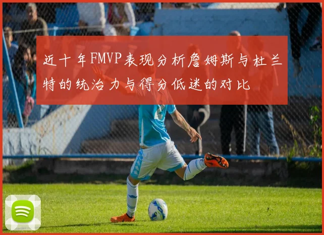 近十年FMVP表现分析詹姆斯与杜兰特的统治力与得分低迷的对比