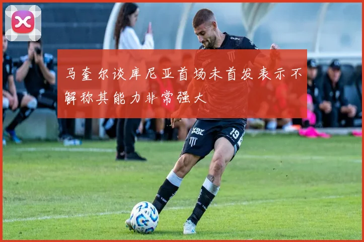 马奎尔谈库尼亚首场未首发表示不解称其能力非常强大
