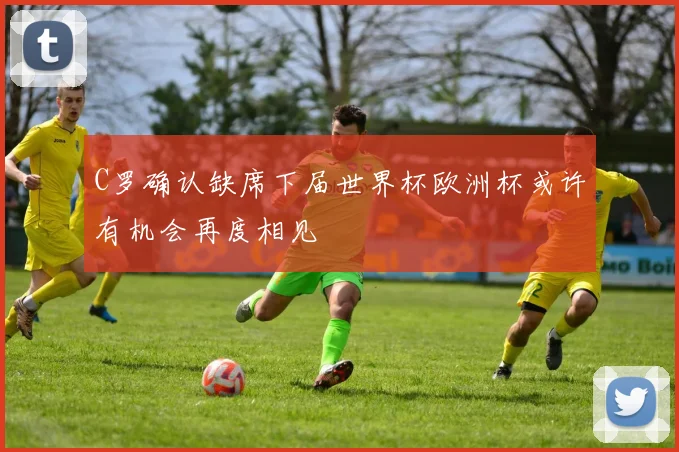 C罗确认缺席下届世界杯欧洲杯或许有机会再度相见