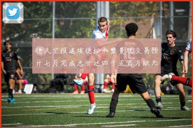德天空报道埃德松加盟曼联交易预计七月完成总价达四千五百万欧元