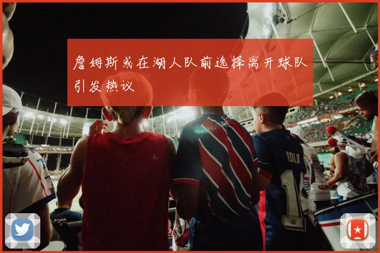 詹姆斯或在湖人队前选择离开球队引发热议