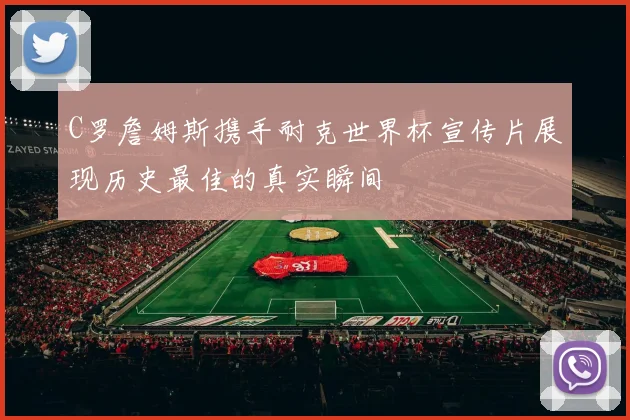 C罗詹姆斯携手耐克世界杯宣传片展现历史最佳的真实瞬间