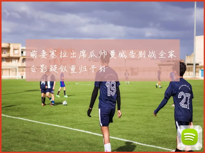 前妻塞拉出席瓜帅曼城告别战全家合影疑似重归于好