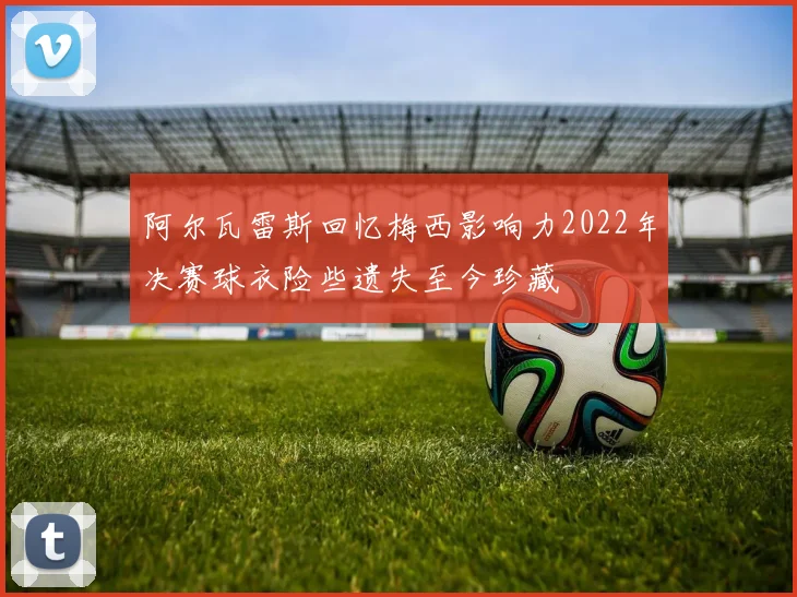 阿尔瓦雷斯回忆梅西影响力2022年决赛球衣险些遗失至今珍藏