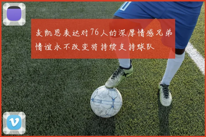 麦凯恩表达对76人的深厚情感兄弟情谊永不改变将持续支持球队