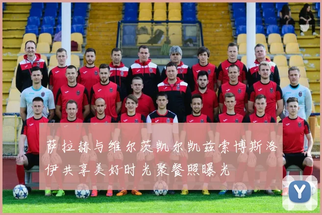 萨拉赫与维尔茨凯尔凯兹索博斯洛伊共享美好时光聚餐照曝光