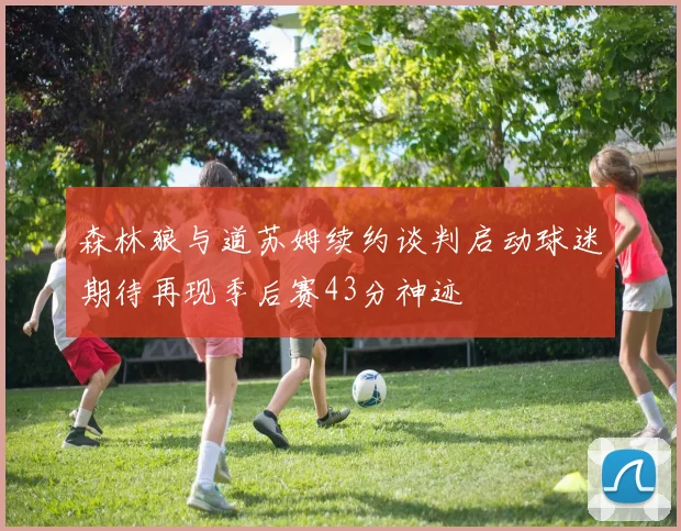 森林狼与道苏姆续约谈判启动球迷期待再现季后赛43分神迹